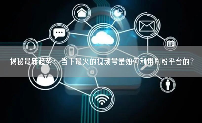 揭秘最新趋势：当下最火的视频号是如何利用刷粉平台的？