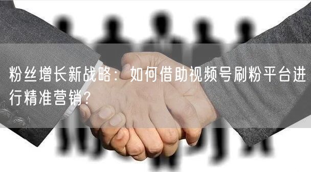 粉丝增长新战略：如何借助视频号刷粉平台进行精准营销？