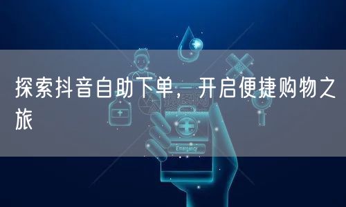探索抖音自助下单，开启便捷购物之旅
