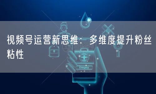 视频号运营新思维：多维度提升粉丝粘性
