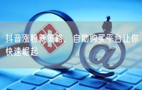抖音涨粉新策略，自助购买平台让你快速崛起
