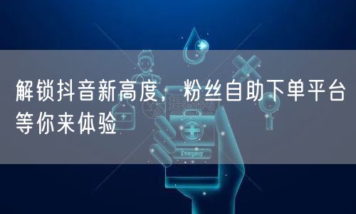 解锁抖音新高度，粉丝自助下单平台等你来体验