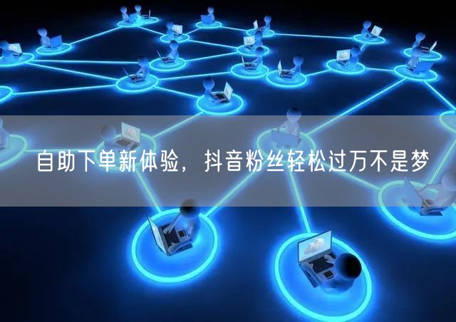 自助下单新体验，抖音粉丝轻松过万不是梦