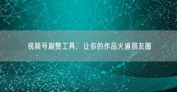 视频号刷赞工具，让你的作品火遍朋友圈